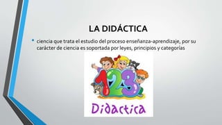 LA DIDÁCTICA
• ciencia que trata el estudio del proceso enseñanza-aprendizaje, por su
carácter de ciencia es soportada por leyes, principios y categorías
 