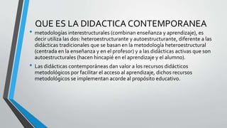 QUE ES LA DIDACTICA CONTEMPORANEA
• metodologías interestructurales (combinan enseñanza y aprendizaje), es
decir utiliza l...
