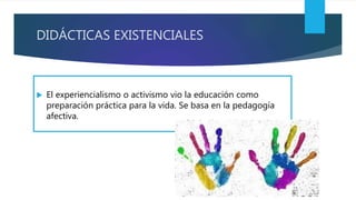 DIDÁCTICAS EXISTENCIALES
 El experiencialismo o activismo vio la educación como
preparación práctica para la vida. Se basa en la pedagogía
afectiva.
 