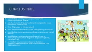 CONCLUSIONES
 Las didácticas contemporáneas son metodologías
interestructurales de enseñar.
 Anhelan formar individuos mentalmente competentes en sus
condiciones socioculturales
 El rol del profesor es interestructural.
 El rol del alumno es interestructural, participativo y propositivo.
 Las didácticas contemporáneas privilegian una secuencia mental
definida.
 Las didácticas contemporáneas privilegian el recurso
metodológico (esquemas, diagramas, mapas conceptuales,
mentefactos, etc.
 Al introducir los procesos mentales, las didácticas
contemporáneas innovan las didácticas tradicionales y las
didácticas activas.
 