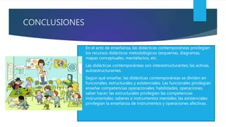 CONCLUSIONES
 En el acto de enseñanza, las didácticas contemporáneas privilegian
los recursos didácticos metodológicos (esquemas, diagramas,
mapas conceptuales, mentefactos, etc.
 Las didácticas contemporáneas son interestructurantes; las activas,
autoestructurantes.
 Según qué enseñar, las didácticas contemporáneas se dividen en
funcionales, estructurales y existenciales. Las funcionales privilegian
enseñar competencias operacionales: habilidades, operaciones,
saber hacer; las estructurales privilegian las competencias
instrumentales: saberes e instrumentos mentales; las existenciales
privilegian la enseñanza de instrumentos y operaciones afectivas.
 