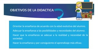 OBJETIVOS DE LA DIDACTICA
 Orientar la enseñanza de acuerdo con la edad evolutiva del alumno.
 Adecuar la enseñanza a las posibilidades y necesidades del alumno.
 Hacer que la enseñanza se adecue a la realidad y necesidad de la
sociedad.
 Hacer la enseñanza y por consiguiente el aprendizaje más eficaz.
 