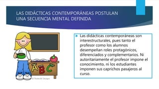 LAS DIDÁCTICAS CONTEMPORÁNEAS POSTULAN
UNA SECUENCIA MENTAL DEFINIDA
 Las didácticas contemporáneas son
interestructurales, pues tanto el
profesor como los alumnos
desempeñan roles protagónicos,
diferenciados y complementarios. Ni
autoritariamente el profesor impone el
conocimiento, ni los estudiantes
imponen sus caprichos pasajeros al
curso.
 