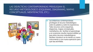 LAS DIDÁCTICAS CONTEMPORÁNEAS PRIVILEGIAN EL
RECURSO METODOLÓGICO (ESQUEMAS, DIAGRAMAS, MAPAS
CONCEPTUALES, MENTEFACTOS, ETC.)
 Las didácticas contemporáneas
privilegian el recurso metodológico
sobre la palabra y sobre la experiencia.
Tales recursos como esquemas,
diagramas, mapas conceptuales,
mentefactos, etc. facilitan el aprendizaje
y en ocasiones resulta imprescindibles ya
que estos recursos metodológicos
facilitan introducir en la mente un nuevo
instrumento o una nueva operación para
que sea asimilada.
 