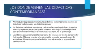 ¿DE DONDE VIENEN LAS DIDACTICAS
CONTEMPORANEAS?
 Al introducir los procesos mentales, las didácticas contemporáneas innovan las
didácticas tradicionales y las didácticas activas.
 La didáctica tradicional asumió que cada enseñanza se imprimía en el cerebro
infantil por presión, repetición y reforzamiento. El trabajo lo hacía el profesor.
Sólo era menester investigar la enseñanza y sus leyes, no el aprendizaje.
 La didáctica activa reemplazó la vieja teoría del enseñar por teorías del aprender
(psicología). Más que enseñar, el profesor debe propiciar las condiciones del
aprendizaje. El maestro acompaña al niño, nunca le enseña, ni obstaculiza su
camino natural.
 