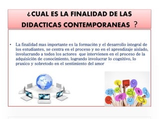 ¿CUAL ES LA FINALIDAD DE LAS
DIDACTICAS CONTEMPORANEAS ?
• La finalidad mas importante es la formación y el desarrollo integral de
los estudiantes, se centra en el proceso y no en el aprendizaje aislado,
involucrando a todos los actores que intervienen en el proceso de la
adquisición de conocimiento, logrando involucrar lo cognitivo, lo
praxico y sobretodo en el sentimiento del amor
 