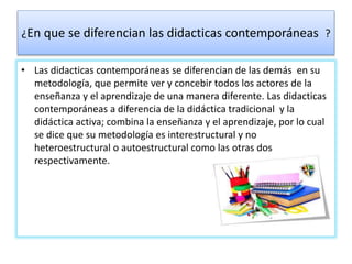 ¿En que se diferencian las didacticas contemporáneas ?
• Las didacticas contemporáneas se diferencian de las demás en su
metodología, que permite ver y concebir todos los actores de la
enseñanza y el aprendizaje de una manera diferente. Las didacticas
contemporáneas a diferencia de la didáctica tradicional y la
didáctica activa; combina la enseñanza y el aprendizaje, por lo cual
se dice que su metodología es interestructural y no
heteroestructural o autoestructural como las otras dos
respectivamente.
 
