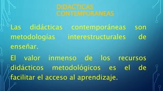 DIDACTICAS
CONTEMPORANEAS
Las didácticas contemporáneas son
metodologías interestructurales de
enseñar.
El valor inmenso de los recursos
didácticos metodológicos es el de
facilitar el acceso al aprendizaje.
 