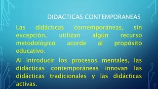DIDACTICAS CONTEMPORANEAS
Las didácticas contemporáneas, sin
excepción, utilizan algún recurso
metodológico acorde al propósito
educativo.
Al introducir los procesos mentales, las
didácticas contemporáneas innovan las
didácticas tradicionales y las didácticas
activas.
 