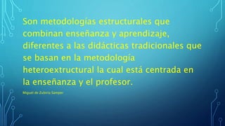 Son metodologías estructurales que
combinan enseñanza y aprendizaje,
diferentes a las didácticas tradicionales que
se basan en la metodología
heteroextructural la cual está centrada en
la enseñanza y el profesor.
Miguel de Zubiria Samper
 