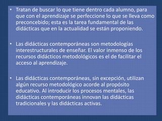• Tratan de buscar lo que tiene dentro cada alumno, para 
que con el aprendizaje se perfeccione lo que se lleva como 
preconcebido; esta es la tarea fundamental de las 
didácticas que en la actualidad se están proponiendo. 
• Las didácticas contemporáneas son metodologías 
interestructurales de enseñar. El valor inmenso de los 
recursos didácticos metodológicos es el de facilitar el 
acceso al aprendizaje. 
• Las didácticas contemporáneas, sin excepción, utilizan 
algún recurso metodológico acorde al propósito 
educativo. Al introducir los procesos mentales, las 
didácticas contemporáneas innovan las didácticas 
tradicionales y las didácticas activas. 
 