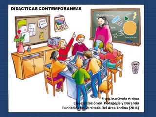 Francisco Oyola Arrieta 
DIDACTICAS CONTEMPORANEAS 
Especialización en Pedagogía y Docencia 
Fundación Universitaria Del Área Andina (2014) 
 