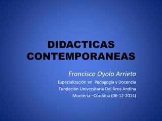 DIDACTICAS 
CONTEMPORANEAS 
Francisco Oyola Arrieta 
Especialización en Pedagogía y Docencia 
Fundación Universitaria Del Área Andina 
Montería –Córdoba (06-12-2014) 
 