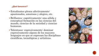  Estudiantes plenos afectivamente: 
apasionados, amorosos y alegres, etc. 
 Brillantes- cognitivamente: una sólida y 
conceptual formación en las ciencias del 
mundo, ciencias de la sociedad y ciencias 
humanas. 
 Talentosos- expresivamente: dominar 
expresivamente alguno de los mayores 
lenguajes en que se expresan las disciplinas 
científicas, tecnológicas y artísticas. 
 
