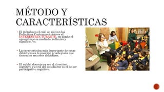  El método en el cual se apoyan las 
Didácticas Contemporáneas es el 
INTERESTRUCTURANTE, en donde el 
aprendizaje es mediado, reflexivo y 
significativo. 
 La característica más importante de estas 
didácticas es la posición privilegiada que 
tienen los recursos didácticos. 
 El rol del docente es ser el directivo 
cognitivo y el rol del estudiante es el de ser 
participativo cognitivo. 
 