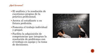 ¿Qué favorece? 
 El análisis y la resolución de 
cuestiones propias de la 
práctica profesional. 
 Acerca al estudiante a su 
futura profesión. 
 Fomenta el trabajo individual 
y grupal. 
 Facilita la adquisición de 
competencias que integran la 
resolución de problemas con 
el trabajo en equipo y la toma 
de decisiones. 
 