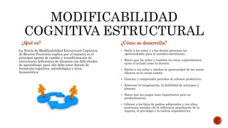 MODIFICABILIDAD 
COGNITIVA ESTRUCTURAL 
¿Qué es? ¿Cómo se desarrolla? 
La Teoría de Modificabilidad Estructural Cognitiva 
de Reuven Feurstein explica que el maestro es el 
principal agente de cambio y transformación de 
estructuras deficientes de alumnos con dificultades 
de aprendizaje; para ello debe estar dotado de 
formación cognitiva, metodológica y ética 
humanística. 
 Darle a los niños y a las demás personas las 
oportunidades para el autodescubrimiento. 
 Hacer que los niños y también los otros, experimenten 
tanto el triunfo como la derrota. 
 Darles a los niños y adultos la oportunidad de ser autos 
eficaces en la causa común. 
 Generar y comprender períodos de silencio productivo. 
 Entrenar la imaginación, la habilidad de anticipar y 
planear. 
 Hacer que los juegos sean importantes pero no 
predominantes. 
 Liberar a los hijos de padres adinerados y con altas 
posiciones sociales, de la influencia paralizante de la 
riqueza, el privilegio y la inercia improductiva. 
 