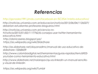 Referencias
http://gonzalez1991.jimdo.com/facebook-en-%C3%A1mbito-educativo/
http://noticias.universia.com.ar/educacion/noticia/2015/06/04/1126327/
deberian-estudiantes-profesores-blogueros.html
http://noticias.universia.com.ar/ciencia-nn-
tt/noticia/2015/01/02/1117762/6-consejos-usar-twitter-herramienta-
educativa.html
http://danicaseres.blogspot.pe/
https://es.wikipedia.org/wiki/SlideShare
http://es.slideshare.net/dayanadlmc/manual-de-uso-educativo-de-
slideshare-13268429
https://es.wikipedia.org/wiki/Tumblr
http://www.colombiadigital.net/herramientas/guias-rapidas/item/6923-
youtube-como-herramienta-educativa.html
http://www.slideshare.net/naiarapzv/qu-es-linkedin-un-manual-sencillo-
y-visual-de-linkedin
 