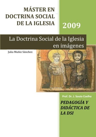 MÁSTER EN
DOCTRINA SOCIAL
   DE LA IGLESIA
                       2009
 La Doctrina Social de la Iglesia
                   en imágenes
Julia Muñiz Sánchez




                       Prof. Dr. J. Souto Coelho

                      PEDAGOGÍA Y
                      DIDÁCTICA DE
                      LA DSI
 