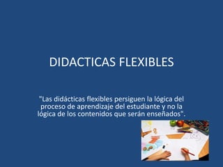 DIDACTICAS FLEXIBLES 
"Las didácticas flexibles persiguen la lógica del 
proceso de aprendizaje del estudiante y no la 
lógica de los contenidos que serán enseñados". 
 