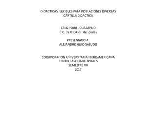 DIDACTICAS FLEXIBLES PARA POBLACIONES DIVERSAS
CARTILLA DIDACTICA
CRUZ ISABEL CUASAPUD
C.C. 37.013453 de Ipiales
PRESENTADO A:
ALEJANDRO GUIO SALUDO
COORPORACION UNIVERSITARIA IBEROAMERICANA
CENTRO ASOCIADO IPIALES
SEMESTRE VII
2017
 