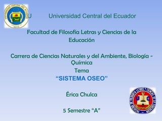 U       Universidad Central del Ecuador

      Facultad de Filosofía Letras y Ciencias de la
                      Educación

Carrera de Ciencias Naturales y del Ambiente, Biología -
                       Química
                        Tema
                 “SISTEMA OSEO”

                      Érica Chulca

                    5 Semestre “A”
 