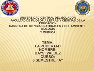 UNIVERSIDAD CENTRAL DEL ECUADOR
FACULTAD DE FILOSOFIA LETRAS Y CIENCIAS DE LA
EDUCACION
CARRERA DE CIENCIAS NATURALES Y DEL AMBIENTE,
BIOLOGIA
Y QUIMICA
TEMA:
LA PUBERTAD
NOMBRE:
DAYSI VALDEZ
CURSO:
6 SEMESTRE “A”
 