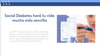 Social Diabetes hará tu vida
mucho más sencilla
La APP incorpora una opción llamada
Nuevo Control donde el usuario puede
realizar sus controles de glucosa diarios y
recibir las recomendaciones de dosis de
insulina con el Calculador de Bolo.
 