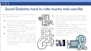 Social Diabetes hará tu vida mucho más sencilla
Ayuda a los usuarios proporcionando
los siguientes datos:
● Calculando las recomendaciones
de insulina para cada situación
de forma automática
● Llevando el control que que se
podrá usar en todo momento y
desde cualquier lugar.
● Compartiendo la información
con tu médico, desde cuando se
haya dado el permiso. Y con eso,
él hará un seguimiento
ajustando tus pautas según crea
conveniente.
● Sincroniza los dispositivos de toda la
familia. De esta forma, todos están
informados en todo momento de lo
que suceda.
● Se podrá llegar a reducir hasta un
2% de glucosa en 3 meses.
● Se dispondrá de una calculadora de
hidratos de carbono que dirá qué
cantidad consumir según el
periodo del día.
 