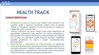 HEALTH TRACK
CARACTERÍSTICAS:
1. Monitoreo de salud en tiempo real: Health Track permite a los
usuarios medir y registrar constantes vitales como la presión
arterial, la frecuencia cardíaca, el nivel de glucosa en sangre, la
calidad del sueño y mucho más.
2. Análisis inteligente de datos: Health Track utiliza algoritmos de
aprendizaje automático para analizar los datos recopilados y
proporcionar información significativa sobre el estado de salud de
los usuarios. La aplicación puede detectar patrones, identificar
posibles problemas de salud y ofrecer recomendaciones
personalizadas.
3. Recordatorios y seguimiento de medicamentos: La aplicación
envía recordatorios a los usuarios para tomar medicamentos en el
momento adecuado. Además, realiza un seguimiento del historial
de medicamentos y proporciona información sobre interacciones
medicamentosas y efectos secundarios potenciales.
 