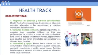 HEALTH TRACK
CARACTERÍSTICAS:
4. Programas de ejercicios y nutrición personalizados:
Health Track ofrece programas de ejercicios y planes de
nutrición adaptados a las necesidades y objetivos
individuales de los usuarios.
5. Consultas médicas en línea: La aplicación permite a los
usuarios tener consultas médicas en línea con
profesionales de la salud a través de videoconferencia.
Esto facilita el acceso a la atención médica, especialmente
para aquellos que tienen dificultades para desplazarse o
viven en áreas remotas.
6. Comunidad y apoyo: Health Track cuenta con una
comunidad en línea donde los usuarios pueden conectarse,
compartir experiencias y recibir apoyo mutuo. También
brinda acceso a recursos educativos y noticias relevantes
sobre salud y bienestar.
 