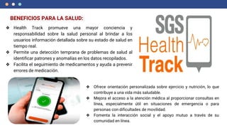 BENEFICIOS PARA LA SALUD:
❖ Health Track promueve una mayor conciencia y
responsabilidad sobre la salud personal al brindar a los
usuarios información detallada sobre su estado de salud en
tiempo real.
❖ Permite una detección temprana de problemas de salud al
identificar patrones y anomalías en los datos recopilados.
❖ Facilita el seguimiento de medicamentos y ayuda a prevenir
errores de medicación.
❖ Ofrece orientación personalizada sobre ejercicio y nutrición, lo que
contribuye a una vida más saludable.
❖ Mejora el acceso a la atención médica al proporcionar consultas en
línea, especialmente útil en situaciones de emergencia o para
personas con dificultades de movilidad.
❖ Fomenta la interacción social y el apoyo mutuo a través de su
comunidad en línea.
 