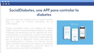 SocialDiabetes, una APP para controlar la
diabetes
Esta app tiene por objetivo que el usuario pueda
llevar a cabo un control exhaustivo de la
enfermedad.
Podría concebirse como una especie de “diario
digital” donde el paciente puede registrar su dieta,
indicando los alimentos que ha ingerido, así como
incorporando la cantidad de insulina suministrada
ese día. En función de la información proporcionada
por el usuario, la aplicación emite una serie de
recomendaciones. E incluso, si en función de los
datos indicados considera que existe la posibilidad
de sufrir una hipoglucemia nocturna, alerta al
usuario gracias a sus sistema inteligente.
 