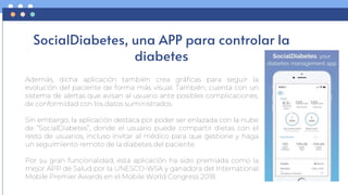 SocialDiabetes, una APP para controlar la
diabetes
Además, dicha aplicación también crea gráficas para seguir la
evolución del paciente de forma más visual. También, cuenta con un
sistema de alertas que avisan al usuario ante posibles complicaciones,
de conformidad con los datos suministrados.
Sin embargo, la aplicación destaca por poder ser enlazada con la nube
de “SocialDiabetes”, donde el usuario puede compartir dietas con el
resto de usuarios, incluso invitar al médico para que gestione y haga
un seguimiento remoto de la diabetes del paciente.
Por su gran funcionalidad, esta aplicación ha sido premiada como la
mejor APP de Salud por la UNESCO-WSA y ganadora del International
Mobile Premier Awards en el Mobile World Congress 2018.
 