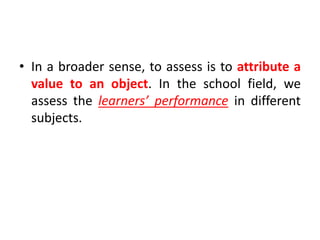 • In a broader sense, to assess is to attribute a
value to an object. In the school field, we
assess the learners’ performance in different
subjects.
 