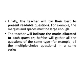 • Finally, the teacher will try their best to
present readable questions. For example, the
margins and spaces must be large enough.
• The teacher will indicate the marks allocated
to each question; he/she will gather all the
questions of the same type (for example, all
the multiple-choice questions) in a same
series
 