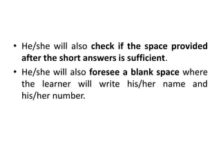 • He/she will also check if the space provided
after the short answers is sufficient.
• He/she will also foresee a blank space where
the learner will write his/her name and
his/her number.
 