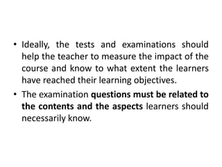 • Ideally, the tests and examinations should
help the teacher to measure the impact of the
course and know to what extent the learners
have reached their learning objectives.
• The examination questions must be related to
the contents and the aspects learners should
necessarily know.
 