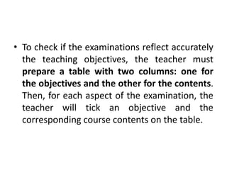 • To check if the examinations reflect accurately
the teaching objectives, the teacher must
prepare a table with two columns: one for
the objectives and the other for the contents.
Then, for each aspect of the examination, the
teacher will tick an objective and the
corresponding course contents on the table.
 