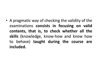 • A pragmatic way of checking the validity of the
examinations consists in focusing on valid
contents, that is, to check whether all the
skills (knowledge, know-how and know how
to behave) taught during the course are
included.
 