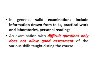 • In general, valid examinations include
information drawn from talks, practical work
and laboratories, personal readings.
• An examination with difficult questions only
does not allow good assessment of the
various skills taught during the course.
 