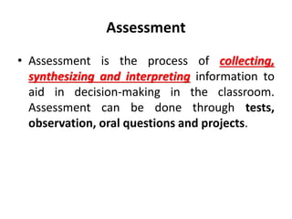 Assessment
• Assessment is the process of collecting,
synthesizing and interpreting information to
aid in decision-making in the classroom.
Assessment can be done through tests,
observation, oral questions and projects.
 
