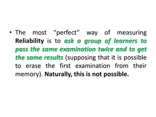• The most “perfect” way of measuring
Reliability is to ask a group of learners to
pass the same examination twice and to get
the same results (supposing that it is possible
to erase the first examination from their
memory). Naturally, this is not possible.
 