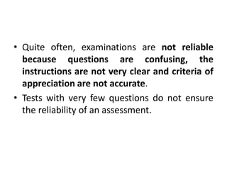 • Quite often, examinations are not reliable
because questions are confusing, the
instructions are not very clear and criteria of
appreciation are not accurate.
• Tests with very few questions do not ensure
the reliability of an assessment.
 