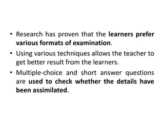 • Research has proven that the learners prefer
various formats of examination.
• Using various techniques allows the teacher to
get better result from the learners.
• Multiple-choice and short answer questions
are used to check whether the details have
been assimilated.
 