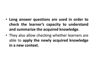 • Long answer questions are used in order to
check the learner’s capacity to understand
and summarize the acquired knowledge.
• They also allow checking whether learners are
able to apply the newly acquired knowledge
in a new context.
 