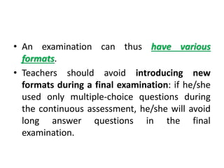 • An examination can thus have various
formats.
• Teachers should avoid introducing new
formats during a final examination: if he/she
used only multiple-choice questions during
the continuous assessment, he/she will avoid
long answer questions in the final
examination.
 