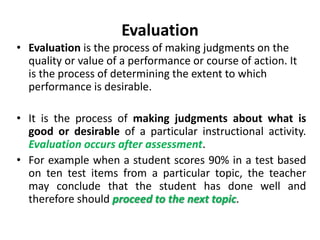 Evaluation
• Evaluation is the process of making judgments on the
quality or value of a performance or course of action. It
is the process of determining the extent to which
performance is desirable.
• It is the process of making judgments about what is
good or desirable of a particular instructional activity.
Evaluation occurs after assessment.
• For example when a student scores 90% in a test based
on ten test items from a particular topic, the teacher
may conclude that the student has done well and
therefore should proceed to the next topic.
 