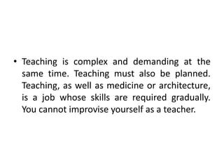 • Teaching is complex and demanding at the
same time. Teaching must also be planned.
Teaching, as well as medicine or architecture,
is a job whose skills are required gradually.
You cannot improvise yourself as a teacher.
 