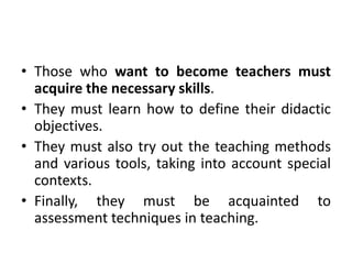 • Those who want to become teachers must
acquire the necessary skills.
• They must learn how to define their didactic
objectives.
• They must also try out the teaching methods
and various tools, taking into account special
contexts.
• Finally, they must be acquainted to
assessment techniques in teaching.
 